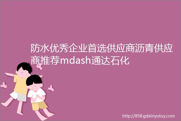 防水优秀企业首选供应商沥青供应商推荐mdash通达石化