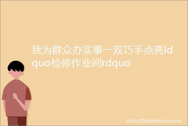 我为群众办实事一双巧手点亮ldquo检修作业间rdquo