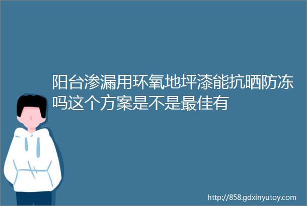 阳台渗漏用环氧地坪漆能抗晒防冻吗这个方案是不是最佳有