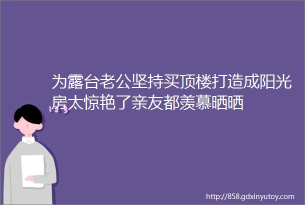 为露台老公坚持买顶楼打造成阳光房太惊艳了亲友都羡慕晒晒